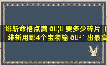 绯斩命格点满 🦉 要多少碎片（绯斩用哪4个宝物输 🪴 出最高）